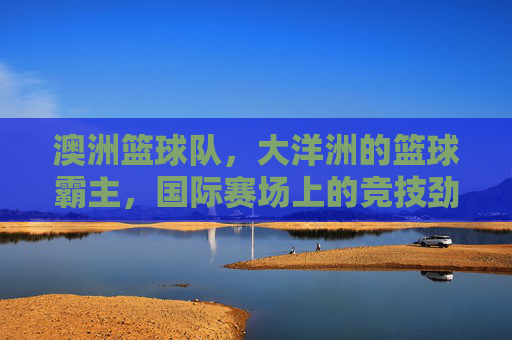 澳洲篮球队,大洋洲的篮球霸主,国际赛场上的竞技劲旅