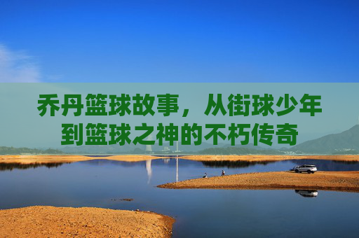 乔丹篮球故事,从街球少年到篮球之神的不朽传奇
