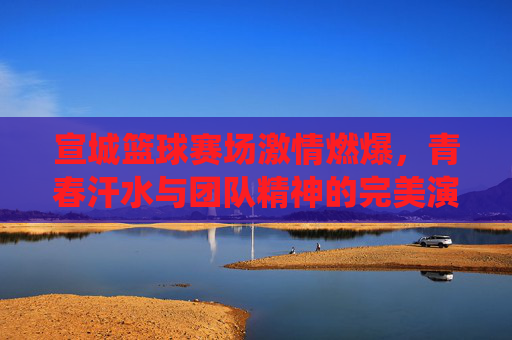 宣城篮球赛场激情燃爆,青春汗水与团队精神的完美演绎