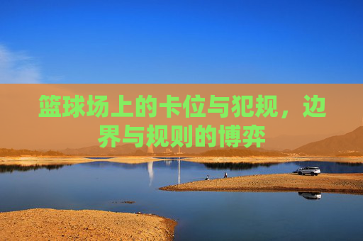 篮球场上的卡位与犯规,边界与规则的博弈