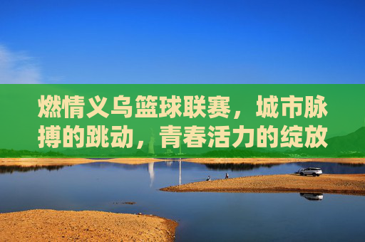 燃情义乌篮球联赛,城市脉搏的跳动,青春活力的绽放,燃情义乌篮球联赛,城市脉搏的跳动,青春活力的绽放