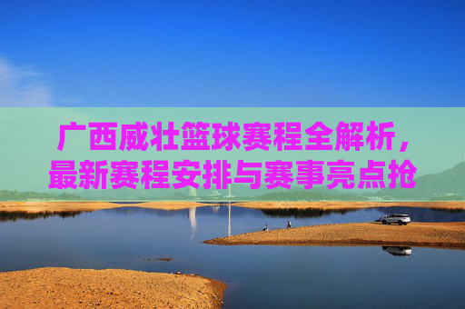广西威壮篮球赛程全解析,最新赛程安排与赛事亮点抢先锁定
