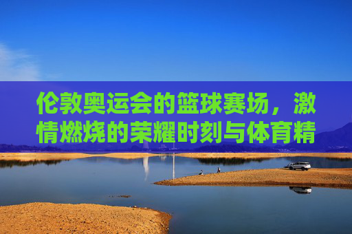 伦敦奥运会的篮球赛场,激情燃烧的荣耀时刻与体育精神