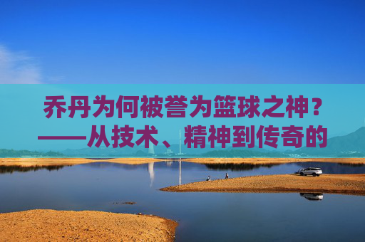 乔丹为何被誉为篮球之神?——从技术、精神到传奇的全方位解读