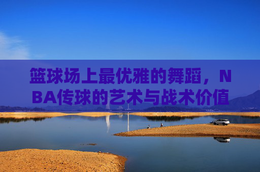 篮球场上最优雅的舞蹈,NBA传球的艺术与战术价值