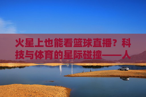火星上也能看篮球直播?科技与体育的星际碰撞——人类太空时代的体育新纪元