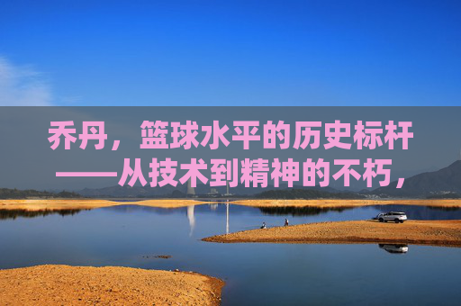 乔丹,篮球水平的历史标杆——从技术到精神的不朽,乔丹,篮球水平的历史标杆——从技术到精神的不朽