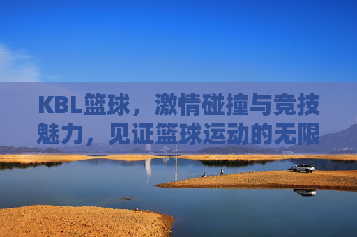 KBL篮球,激情碰撞与竞技魅力,见证篮球运动的无限可能