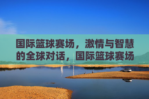 国际篮球赛场,激情与智慧的全球对话,国际篮球赛场,激情与智慧的全球对话