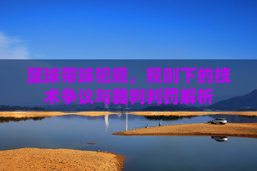 篮球带球犯规,规则下的技术争议与裁判判罚解析