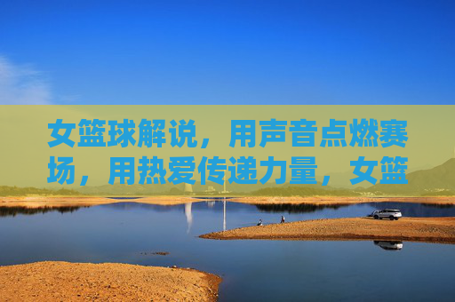 女篮球解说,用声音点燃赛场,用热爱传递力量,女篮球解说,用声音点燃赛场,用热爱传递力量