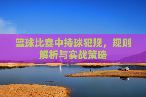 篮球比赛中持球犯规，规则解析与实战策略