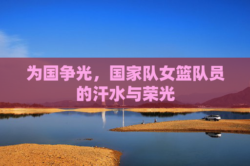 为国争光,国家队女篮队员的汗水与荣光