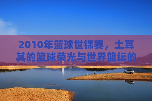 2010年篮球世锦赛，土耳其的篮球荣光与世界篮坛的巅峰对决