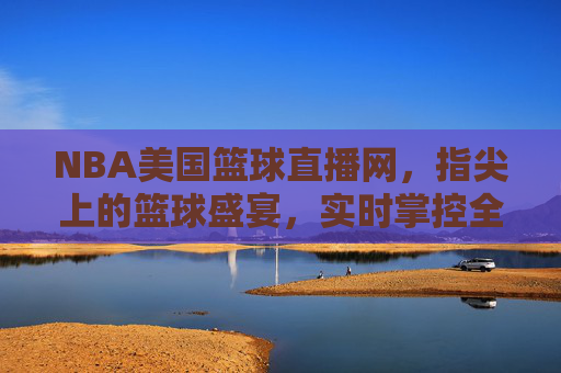 NBA美国篮球直播网，指尖上的篮球盛宴，实时掌控全球顶级赛事，NBA美国篮球直播网，指尖上的篮球盛宴，实时掌控全球顶级赛事