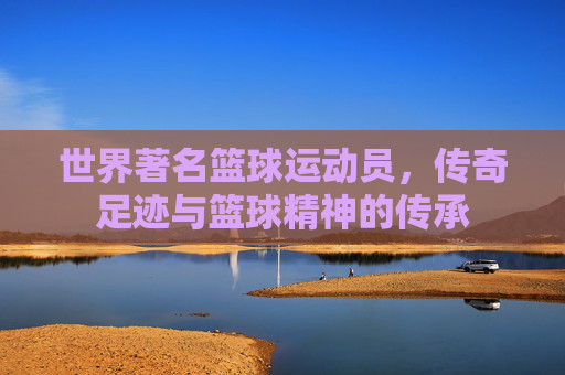 世界著名篮球运动员,传奇足迹与篮球精神的传承