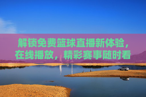 解锁免费篮球直播新体验,在线播放,精彩赛事随时看,解锁免费篮球直播新体验,在线播放精彩赛事随时看