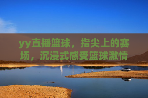 yy直播篮球,指尖上的赛场,沉浸式感受篮球激情