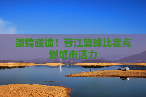 激情碰撞！晋江篮球比赛点燃城市活力