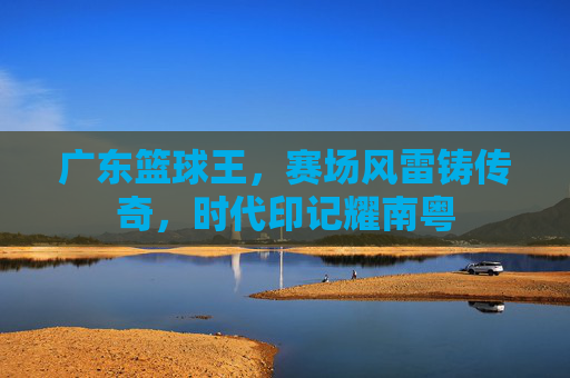 广东篮球王，赛场风雷铸传奇，时代印记耀南粤