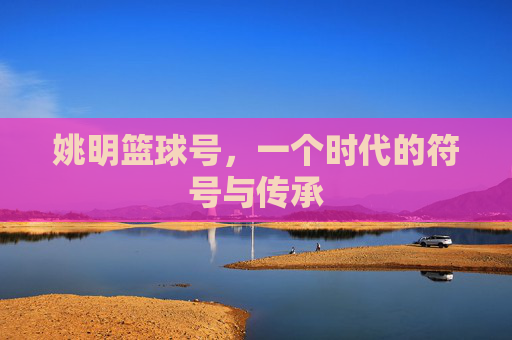 姚明篮球号，一个时代的符号与传承