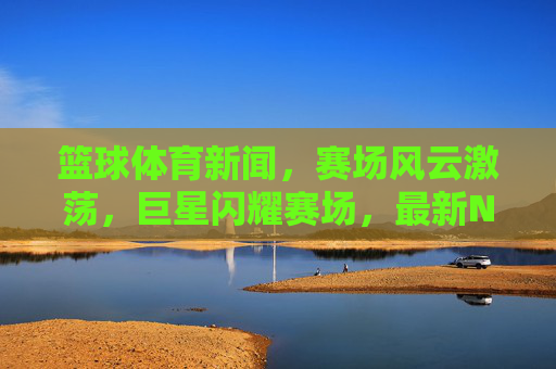 篮球体育新闻，赛场风云激荡，巨星闪耀赛场，最新NBA/CBA赛事动态抢先解读