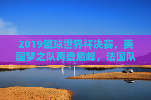 2019篮球世界杯决赛，美国梦之队再登巅峰，法国队遗憾摘银，2019篮球世界杯决赛，美国梦之队夺冠，法国队摘银