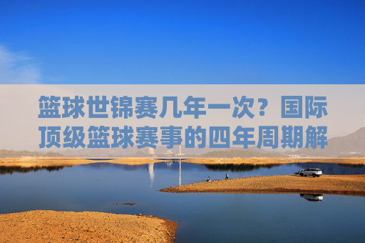 篮球世锦赛几年一次?国际顶级篮球赛事的四年周期解析