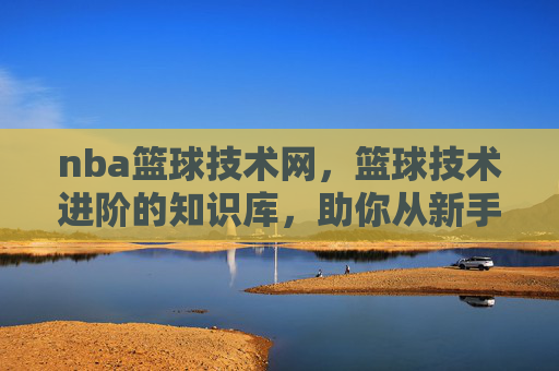 nba篮球技术网,篮球技术进阶的知识库,助你从新手到高手