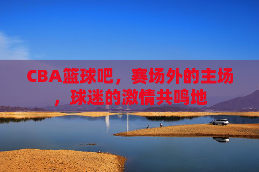 CBA篮球吧,赛场外的主场,球迷的激情共鸣地