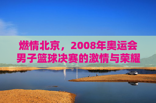燃情北京，2008年奥运会男子篮球决赛的激情与荣耀