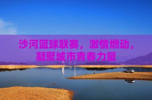 沙河篮球联赛,激情燃动,凝聚城市青春力量