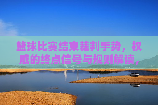 篮球比赛结束裁判手势，权威的终点信号与规则解读，篮球比赛结束裁判手势，权威的终点信号与规则解读