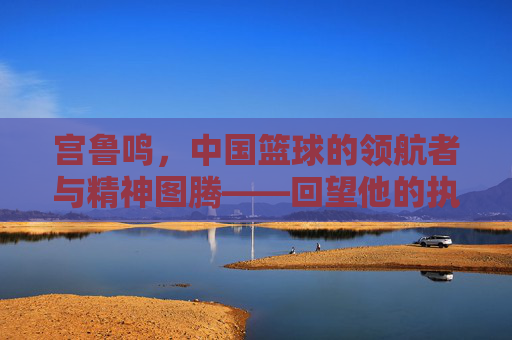 宫鲁鸣,中国篮球的领航者与精神图腾——回望他的执教岁月与时代印记,宫鲁鸣,中国篮球的领航者与精神图腾——回望他的执教岁月与时代印记
