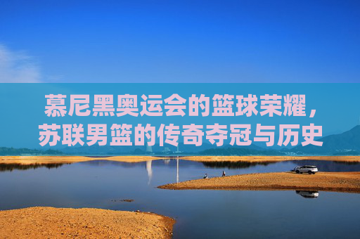 慕尼黑奥运会的篮球荣耀,苏联男篮的传奇夺冠与历史回响