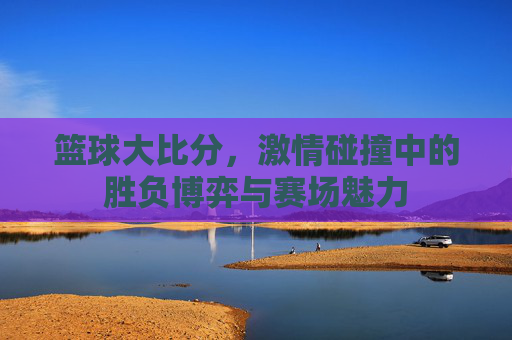 篮球大比分,激情碰撞中的胜负博弈与赛场魅力