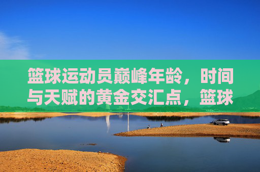 篮球运动员巅峰年龄,时间与天赋的黄金交汇点,篮球运动员巅峰年龄,时间与天赋的黄金交汇点
