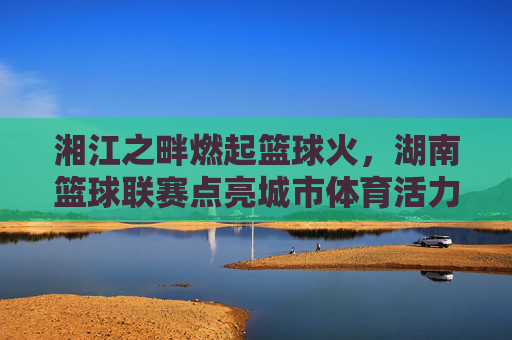 湘江之畔燃起篮球火，湖南篮球联赛点亮城市体育活力