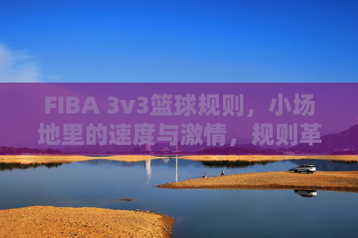 FIBA 3v3篮球规则,小场地里的速度与激情,规则革新重塑篮球魅力