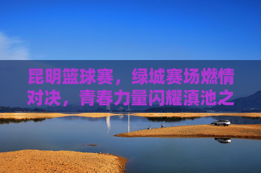 昆明篮球赛，绿城赛场燃情对决，青春力量闪耀滇池之滨