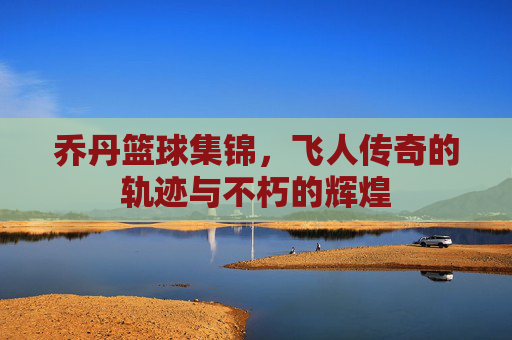 乔丹篮球集锦，飞人传奇的轨迹与不朽的辉煌