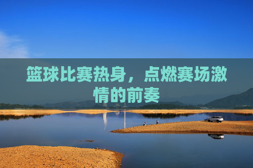篮球比赛热身,点燃赛场激情的前奏