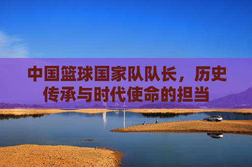 中国篮球国家队队长,历史传承与时代使命的担当