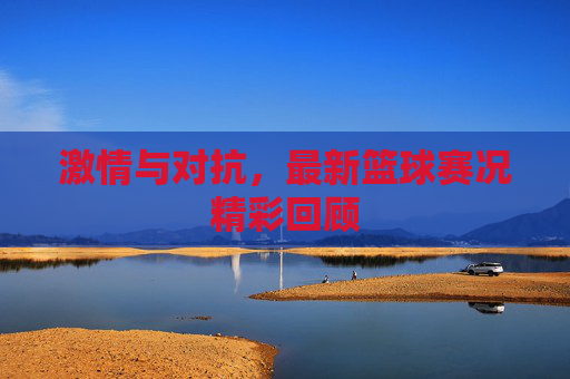 激情与对抗,最新篮球赛况精彩回顾