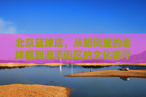 北京篮球店，从胡同里的老球框到潮流街区的文化客厅