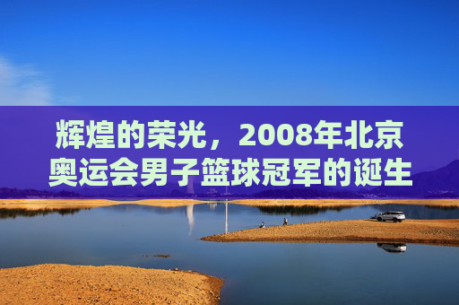 辉煌的荣光,2008年北京奥运会男子篮球冠军的诞生与时代回响