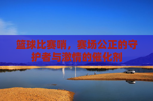 篮球比赛哨,赛场公正的守护者与激情的催化剂