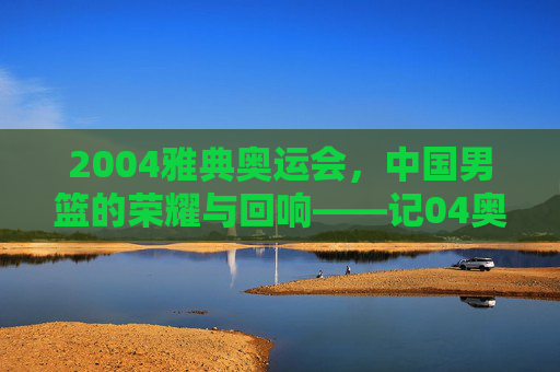 2004雅典奥运会,中国男篮的荣耀与回响——记04奥运会篮球冠军的辉煌时刻,2004雅典奥运会,中国男篮的荣耀与回响——记04奥运会篮球冠军的辉煌时刻