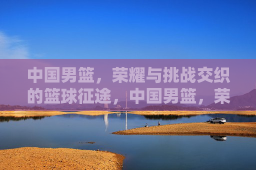 中国男篮，荣耀与挑战交织的篮球征途，中国男篮，荣耀与挑战交织的篮球征途