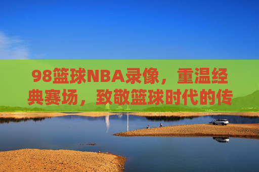 98篮球NBA录像,重温经典赛场,致敬篮球时代的传奇